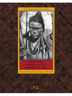 Estou Aqui. Sempre Estive. Sempre Estarei.: Indígenas do Brasil. Suas Imagens (1505-1955)