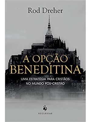 A Opção Beneditina - Uma Estratégia para Cristãos no Mundo Pós-Cristão