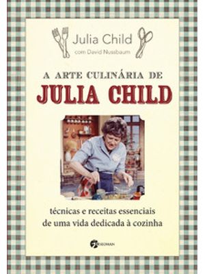 A Arte Culinária de Julia Child: Técnicas e Receitas Essenciais de Uma Vida Dedicada À Cozinha