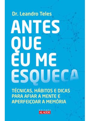 Antes Que Eu Me Esqueça: Técnicas, Hábitos e Dicas para Afiar a Mente e Aperfeiçoar a Memória