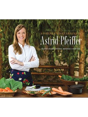 A Cozinha Vegetariana da Astrid Pfeiffer: Receitas Veganas Práticas, Modernas e Nutritivas