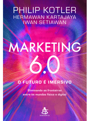 Marketing 6.0: o Futuro É Imersivo: Eliminando as Fronteiras Entre os Mundos Físico e Digital