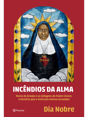 Incêndios da Alma: Maria de Araújo e os Milagres do Padre Cícero: a História Que o Vaticano Tentou e